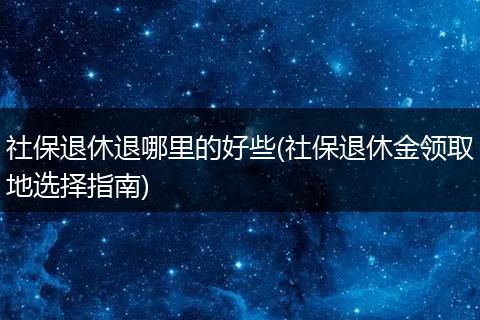 社保退休退哪里的好些(社保退休金领取地选择指南)