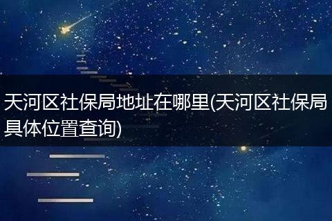 天河区社保局地址在哪里(天河区社保局具体位置查询)