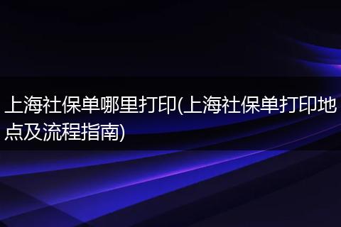 上海社保单哪里打印(上海社保单打印地点及流程指南)