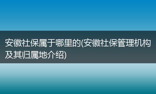 安徽社保属于哪里的(安徽社保管理机构及其归属地介绍)