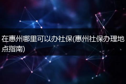 在惠州哪里可以办社保(惠州社保办理地点指南)