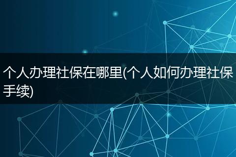 个人办理社保在哪里(个人如何办理社保手续)