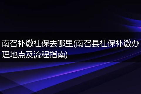 南召补缴社保去哪里(南召县社保补缴办理地点及流程指南)