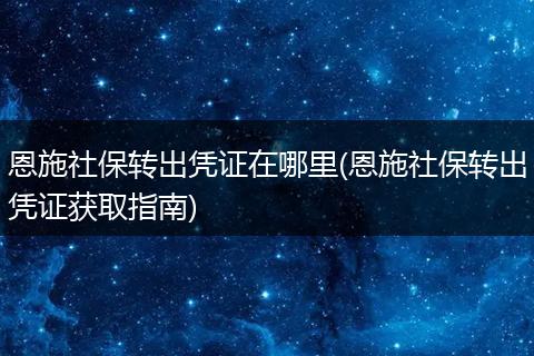 恩施社保转出凭证在哪里(恩施社保转出凭证获取指南)