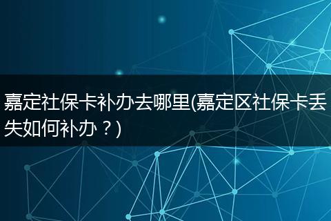 嘉定社保卡补办去哪里(嘉定区社保卡丢失如何补办？)