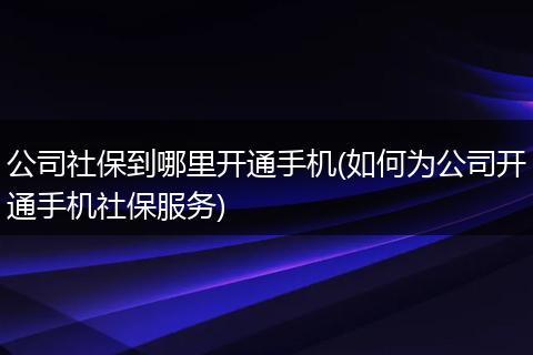 公司社保到哪里开通手机(如何为公司开通手机社保服务)