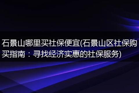 石景山哪里买社保便宜(石景山区社保购买指南：寻找经济实惠的社保服务)