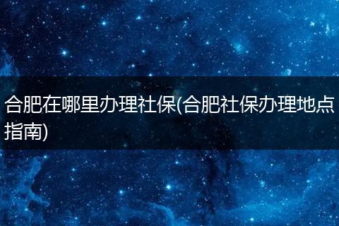 合肥在哪里办理社保(合肥社保办理地点指南)