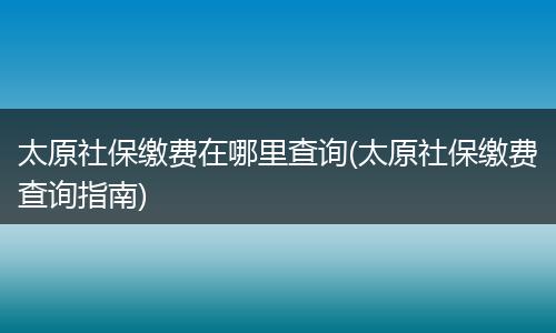 太原社保缴费在哪里查询(太原社保缴费查询指南)