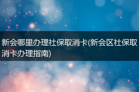 新会哪里办理社保取消卡(新会区社保取消卡办理指南)