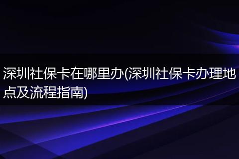 深圳社保卡在哪里办(深圳社保卡办理地点及流程指南)