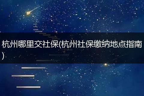 杭州哪里交社保(杭州社保缴纳地点指南)