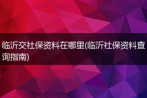 临沂交社保资料在哪里(临沂社保资料查询指南)
