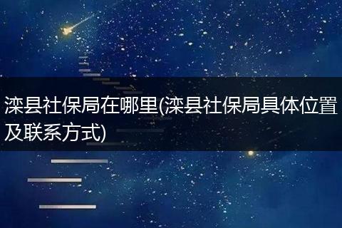 滦县社保局在哪里(滦县社保局具体位置及联系方式)