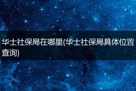 华士社保局在哪里(华士社保局具体位置查询)