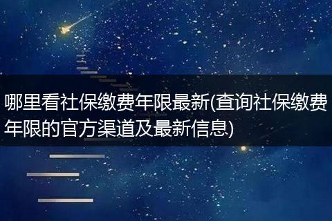 哪里看社保缴费年限最新(查询社保缴费年限的官方渠道及最新信息)