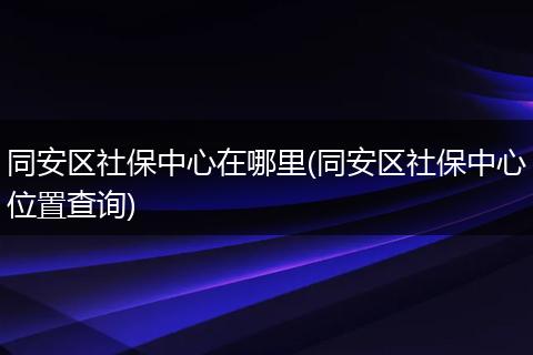 同安区社保中心在哪里(同安区社保中心位置查询)