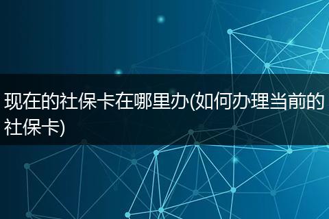 现在的社保卡在哪里办(如何办理当前的社保卡)