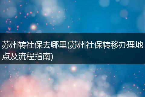 苏州转社保去哪里(苏州社保转移办理地点及流程指南)