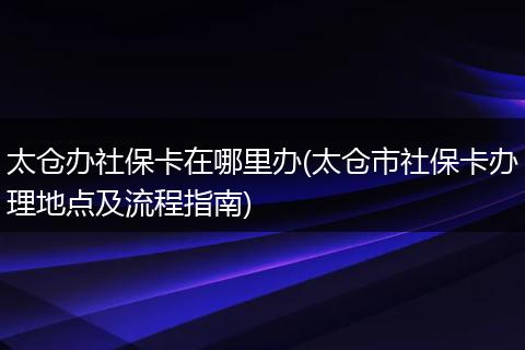 太仓办社保卡在哪里办(太仓市社保卡办理地点及流程指南)