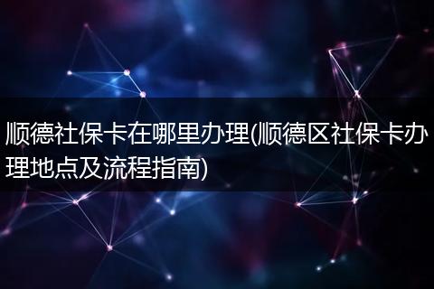 顺德社保卡在哪里办理(顺德区社保卡办理地点及流程指南)