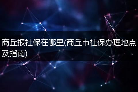 商丘报社保在哪里(商丘市社保办理地点及指南)