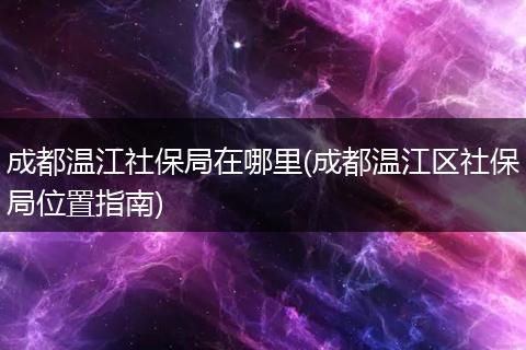 成都温江社保局在哪里(成都温江区社保局位置指南)