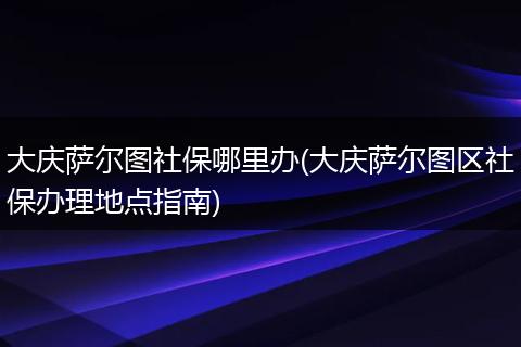 大庆萨尔图社保哪里办(大庆萨尔图区社保办理地点指南)