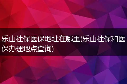 乐山社保医保地址在哪里(乐山社保和医保办理地点查询)