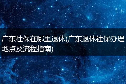 广东社保在哪里退休(广东退休社保办理地点及流程指南)