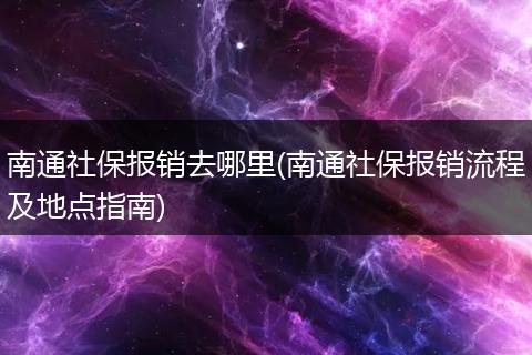 南通社保报销去哪里(南通社保报销流程及地点指南)