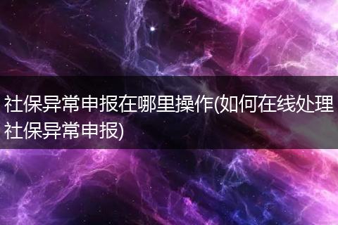 社保异常申报在哪里操作(如何在线处理社保异常申报)