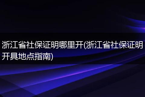浙江省社保证明哪里开(浙江省社保证明开具地点指南)