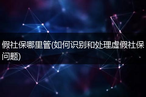 假社保哪里管(如何识别和处理虚假社保问题)