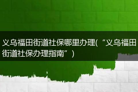 义乌福田街道社保哪里办理(“义乌福田街道社保办理指南”)