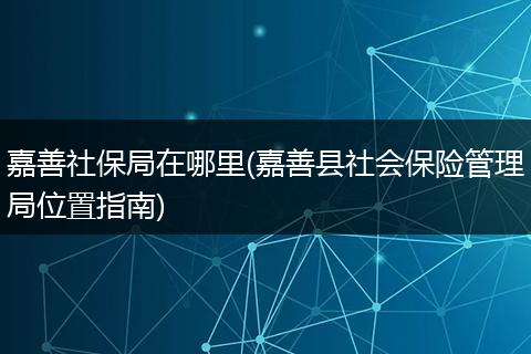 嘉善社保局在哪里(嘉善县社会保险管理局位置指南)