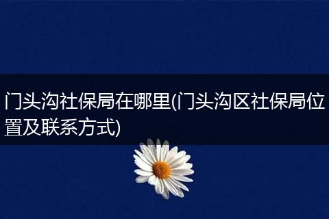 门头沟社保局在哪里(门头沟区社保局位置及联系方式)