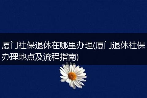 厦门社保退休在哪里办理(厦门退休社保办理地点及流程指南)