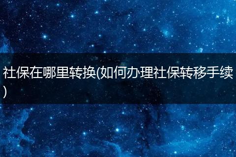 社保在哪里转换(如何办理社保转移手续)