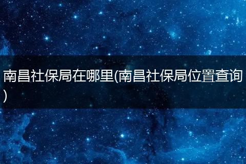 南昌社保局在哪里(南昌社保局位置查询)