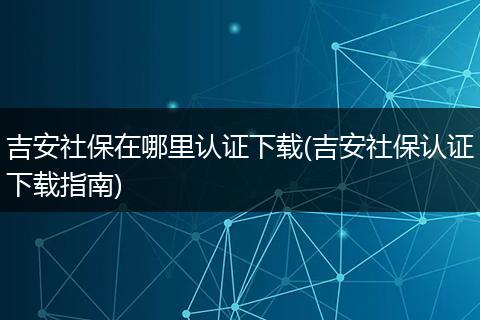 吉安社保在哪里认证下载(吉安社保认证下载指南)