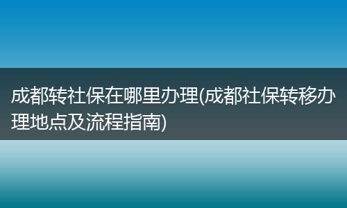 成都转社保在哪里办理(成都社保转移办理地点及流程指南)