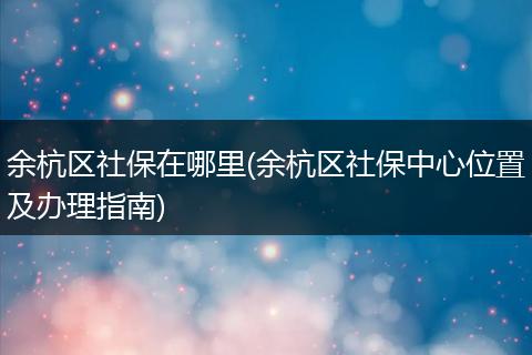 余杭区社保在哪里(余杭区社保中心位置及办理指南)