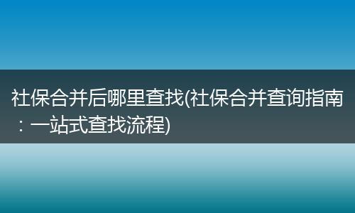 社保合并后哪里查找(社保合并查询指南：一站式查找流程)