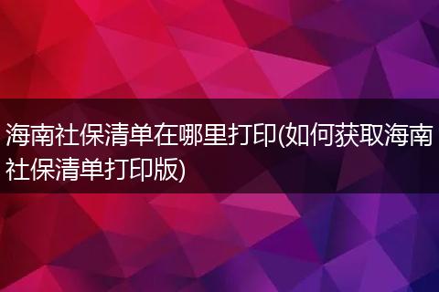 海南社保清单在哪里打印(如何获取海南社保清单打印版)