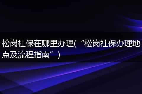 松岗社保在哪里办理(“松岗社保办理地点及流程指南”)