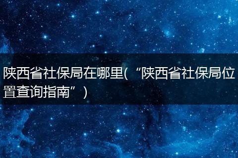 陕西省社保局在哪里(“陕西省社保局位置查询指南”)