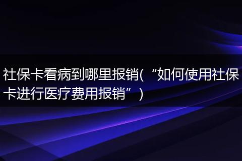 社保卡看病到哪里报销(“如何使用社保卡进行医疗费用报销”)