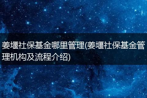 姜堰社保基金哪里管理(姜堰社保基金管理机构及流程介绍)