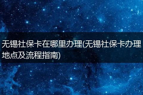 无锡社保卡在哪里办理(无锡社保卡办理地点及流程指南)